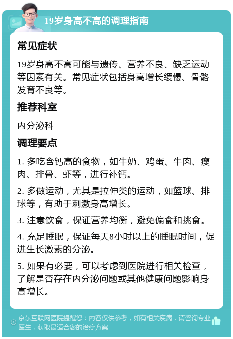 19岁身高不高的调理指南 常见症状 19岁身高不高可能与遗传、营养不良、缺乏运动等因素有关。常见症状包括身高增长缓慢、骨骼发育不良等。 推荐科室 内分泌科 调理要点 1. 多吃含钙高的食物，如牛奶、鸡蛋、牛肉、瘦肉、排骨、虾等，进行补钙。 2. 多做运动，尤其是拉伸类的运动，如篮球、排球等，有助于刺激身高增长。 3. 注意饮食，保证营养均衡，避免偏食和挑食。 4. 充足睡眠，保证每天8小时以上的睡眠时间，促进生长激素的分泌。 5. 如果有必要，可以考虑到医院进行相关检查，了解是否存在内分泌问题或其他健康问题影响身高增长。