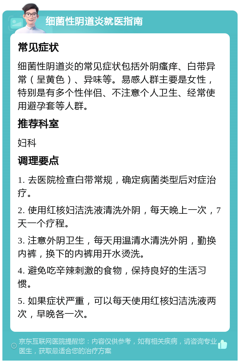 细菌性阴道炎就医指南 常见症状 细菌性阴道炎的常见症状包括外阴瘙痒、白带异常（呈黄色）、异味等。易感人群主要是女性，特别是有多个性伴侣、不注意个人卫生、经常使用避孕套等人群。 推荐科室 妇科 调理要点 1. 去医院检查白带常规，确定病菌类型后对症治疗。 2. 使用红核妇洁洗液清洗外阴，每天晚上一次，7天一个疗程。 3. 注意外阴卫生，每天用温清水清洗外阴，勤换内裤，换下的内裤用开水烫洗。 4. 避免吃辛辣刺激的食物，保持良好的生活习惯。 5. 如果症状严重，可以每天使用红核妇洁洗液两次，早晚各一次。