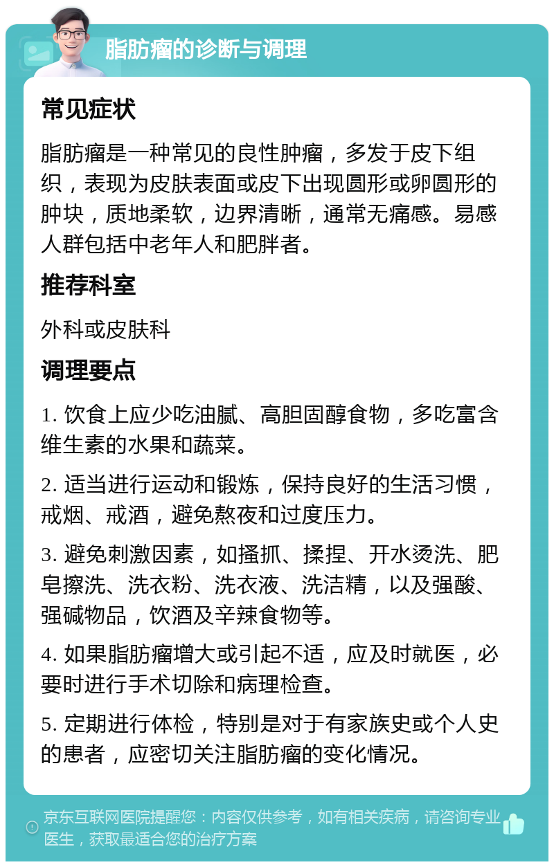 脂肪瘤的诊断与调理 常见症状 脂肪瘤是一种常见的良性肿瘤，多发于皮下组织，表现为皮肤表面或皮下出现圆形或卵圆形的肿块，质地柔软，边界清晰，通常无痛感。易感人群包括中老年人和肥胖者。 推荐科室 外科或皮肤科 调理要点 1. 饮食上应少吃油腻、高胆固醇食物，多吃富含维生素的水果和蔬菜。 2. 适当进行运动和锻炼，保持良好的生活习惯，戒烟、戒酒，避免熬夜和过度压力。 3. 避免刺激因素，如搔抓、揉捏、开水烫洗、肥皂擦洗、洗衣粉、洗衣液、洗洁精，以及强酸、强碱物品，饮酒及辛辣食物等。 4. 如果脂肪瘤增大或引起不适，应及时就医，必要时进行手术切除和病理检查。 5. 定期进行体检，特别是对于有家族史或个人史的患者，应密切关注脂肪瘤的变化情况。