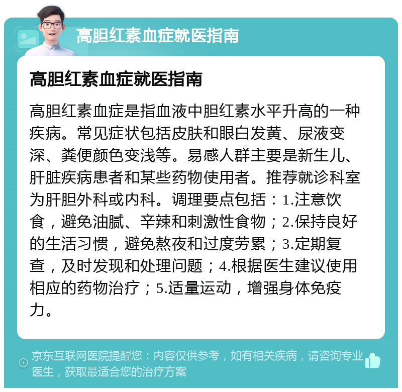 高胆红素血症就医指南 高胆红素血症就医指南 高胆红素血症是指血液中胆红素水平升高的一种疾病。常见症状包括皮肤和眼白发黄、尿液变深、粪便颜色变浅等。易感人群主要是新生儿、肝脏疾病患者和某些药物使用者。推荐就诊科室为肝胆外科或内科。调理要点包括：1.注意饮食，避免油腻、辛辣和刺激性食物；2.保持良好的生活习惯，避免熬夜和过度劳累；3.定期复查，及时发现和处理问题；4.根据医生建议使用相应的药物治疗；5.适量运动，增强身体免疫力。