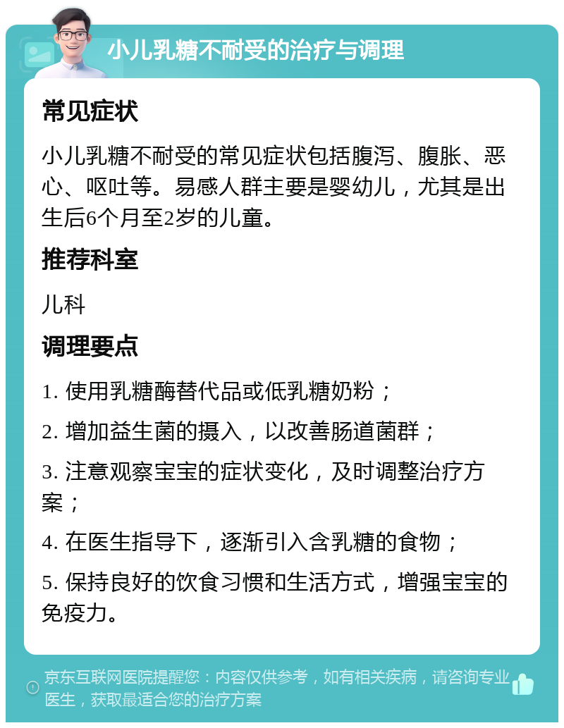 小儿乳糖不耐受的治疗与调理 常见症状 小儿乳糖不耐受的常见症状包括腹泻、腹胀、恶心、呕吐等。易感人群主要是婴幼儿，尤其是出生后6个月至2岁的儿童。 推荐科室 儿科 调理要点 1. 使用乳糖酶替代品或低乳糖奶粉； 2. 增加益生菌的摄入，以改善肠道菌群； 3. 注意观察宝宝的症状变化，及时调整治疗方案； 4. 在医生指导下，逐渐引入含乳糖的食物； 5. 保持良好的饮食习惯和生活方式，增强宝宝的免疫力。