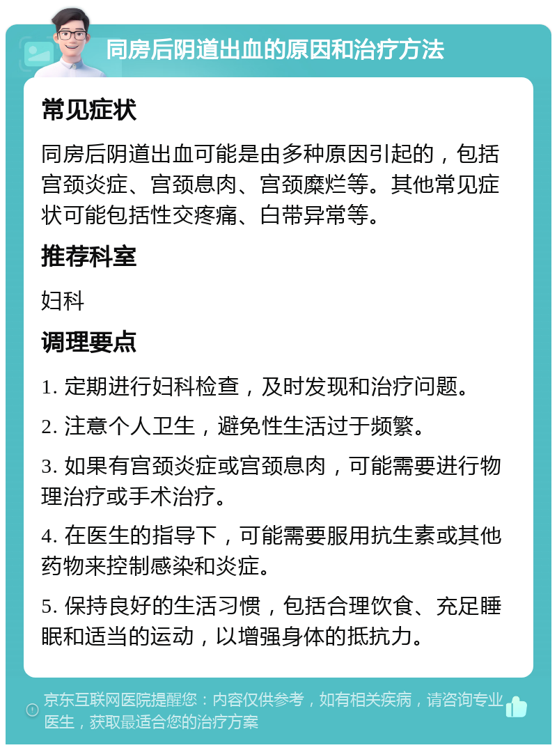 同房后阴道出血的原因和治疗方法 常见症状 同房后阴道出血可能是由多种原因引起的，包括宫颈炎症、宫颈息肉、宫颈糜烂等。其他常见症状可能包括性交疼痛、白带异常等。 推荐科室 妇科 调理要点 1. 定期进行妇科检查，及时发现和治疗问题。 2. 注意个人卫生，避免性生活过于频繁。 3. 如果有宫颈炎症或宫颈息肉，可能需要进行物理治疗或手术治疗。 4. 在医生的指导下，可能需要服用抗生素或其他药物来控制感染和炎症。 5. 保持良好的生活习惯，包括合理饮食、充足睡眠和适当的运动，以增强身体的抵抗力。