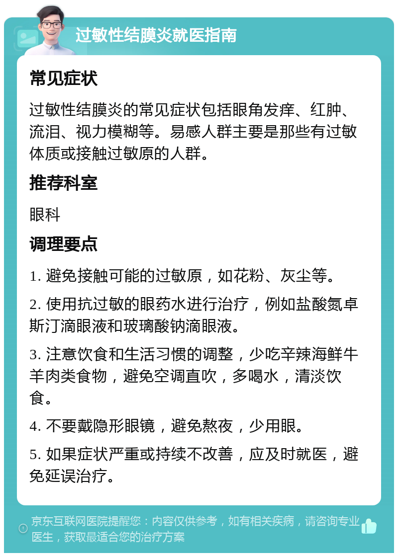 过敏性结膜炎就医指南 常见症状 过敏性结膜炎的常见症状包括眼角发痒、红肿、流泪、视力模糊等。易感人群主要是那些有过敏体质或接触过敏原的人群。 推荐科室 眼科 调理要点 1. 避免接触可能的过敏原，如花粉、灰尘等。 2. 使用抗过敏的眼药水进行治疗，例如盐酸氮卓斯汀滴眼液和玻璃酸钠滴眼液。 3. 注意饮食和生活习惯的调整，少吃辛辣海鲜牛羊肉类食物，避免空调直吹，多喝水，清淡饮食。 4. 不要戴隐形眼镜，避免熬夜，少用眼。 5. 如果症状严重或持续不改善，应及时就医，避免延误治疗。