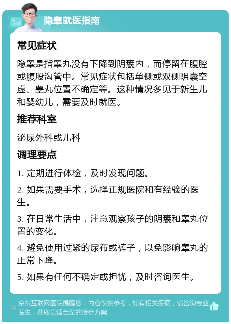 隐睾就医指南 常见症状 隐睾是指睾丸没有下降到阴囊内，而停留在腹腔或腹股沟管中。常见症状包括单侧或双侧阴囊空虚、睾丸位置不确定等。这种情况多见于新生儿和婴幼儿，需要及时就医。 推荐科室 泌尿外科或儿科 调理要点 1. 定期进行体检，及时发现问题。 2. 如果需要手术，选择正规医院和有经验的医生。 3. 在日常生活中，注意观察孩子的阴囊和睾丸位置的变化。 4. 避免使用过紧的尿布或裤子，以免影响睾丸的正常下降。 5. 如果有任何不确定或担忧，及时咨询医生。