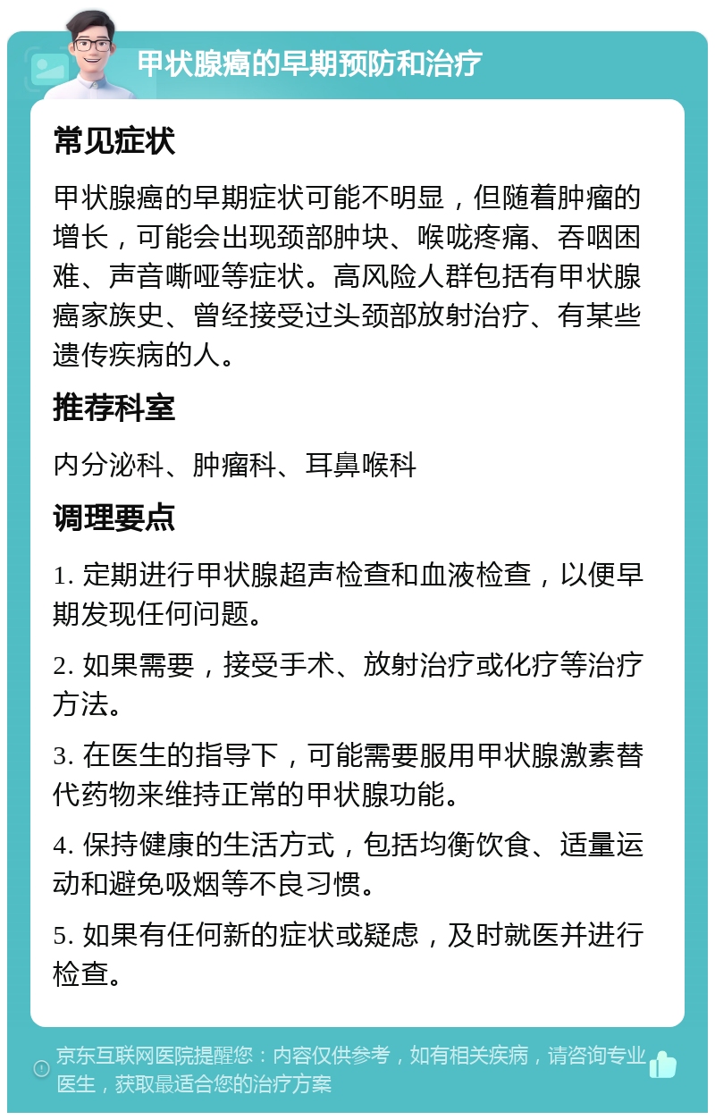 甲状腺癌的早期预防和治疗 常见症状 甲状腺癌的早期症状可能不明显，但随着肿瘤的增长，可能会出现颈部肿块、喉咙疼痛、吞咽困难、声音嘶哑等症状。高风险人群包括有甲状腺癌家族史、曾经接受过头颈部放射治疗、有某些遗传疾病的人。 推荐科室 内分泌科、肿瘤科、耳鼻喉科 调理要点 1. 定期进行甲状腺超声检查和血液检查，以便早期发现任何问题。 2. 如果需要，接受手术、放射治疗或化疗等治疗方法。 3. 在医生的指导下，可能需要服用甲状腺激素替代药物来维持正常的甲状腺功能。 4. 保持健康的生活方式，包括均衡饮食、适量运动和避免吸烟等不良习惯。 5. 如果有任何新的症状或疑虑，及时就医并进行检查。