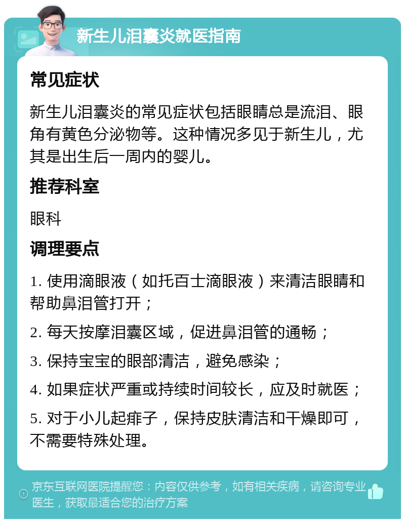 新生儿泪囊炎就医指南 常见症状 新生儿泪囊炎的常见症状包括眼睛总是流泪、眼角有黄色分泌物等。这种情况多见于新生儿，尤其是出生后一周内的婴儿。 推荐科室 眼科 调理要点 1. 使用滴眼液（如托百士滴眼液）来清洁眼睛和帮助鼻泪管打开； 2. 每天按摩泪囊区域，促进鼻泪管的通畅； 3. 保持宝宝的眼部清洁，避免感染； 4. 如果症状严重或持续时间较长，应及时就医； 5. 对于小儿起痱子，保持皮肤清洁和干燥即可，不需要特殊处理。