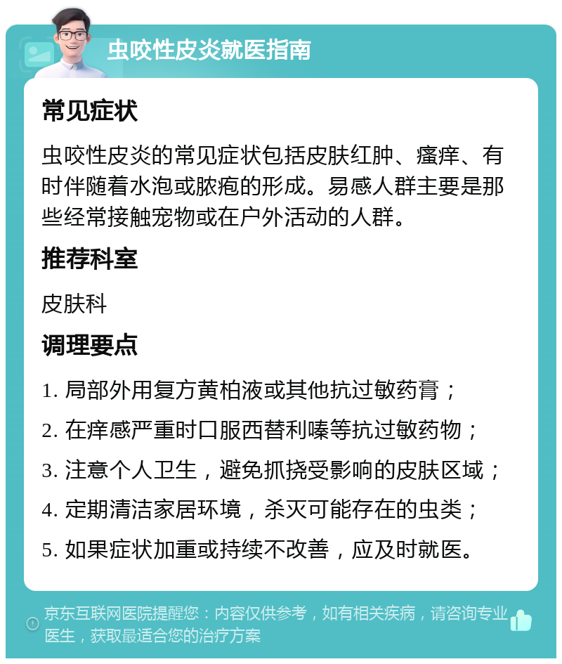 虫咬性皮炎就医指南 常见症状 虫咬性皮炎的常见症状包括皮肤红肿、瘙痒、有时伴随着水泡或脓疱的形成。易感人群主要是那些经常接触宠物或在户外活动的人群。 推荐科室 皮肤科 调理要点 1. 局部外用复方黄柏液或其他抗过敏药膏； 2. 在痒感严重时口服西替利嗪等抗过敏药物； 3. 注意个人卫生，避免抓挠受影响的皮肤区域； 4. 定期清洁家居环境，杀灭可能存在的虫类； 5. 如果症状加重或持续不改善，应及时就医。