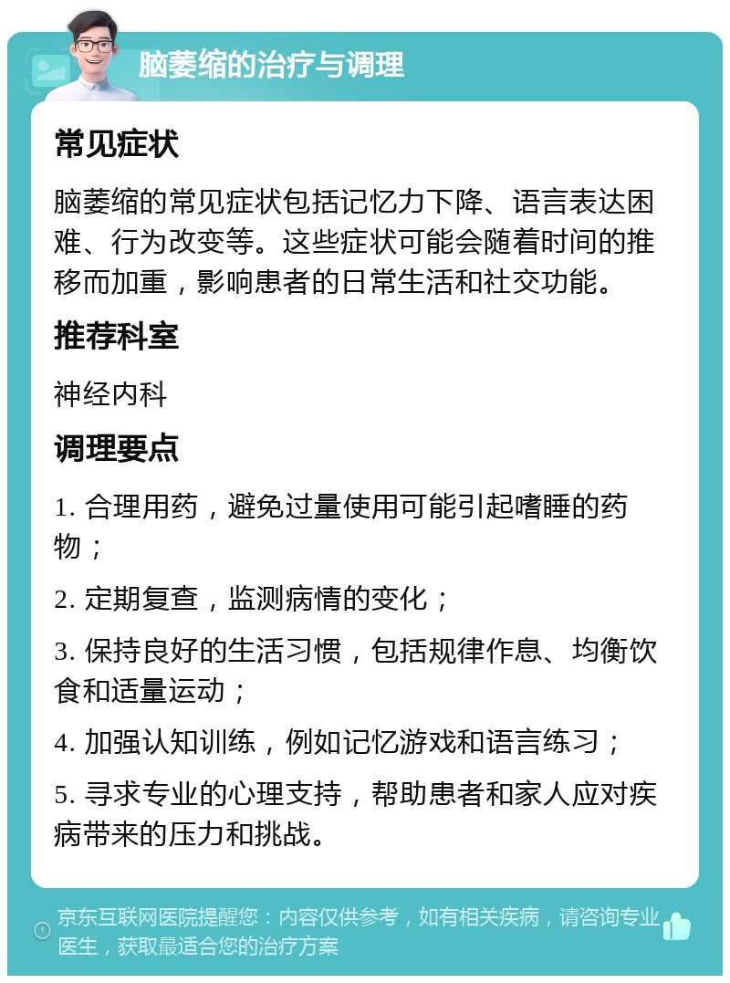 脑萎缩的治疗与调理 常见症状 脑萎缩的常见症状包括记忆力下降、语言表达困难、行为改变等。这些症状可能会随着时间的推移而加重，影响患者的日常生活和社交功能。 推荐科室 神经内科 调理要点 1. 合理用药，避免过量使用可能引起嗜睡的药物； 2. 定期复查，监测病情的变化； 3. 保持良好的生活习惯，包括规律作息、均衡饮食和适量运动； 4. 加强认知训练，例如记忆游戏和语言练习； 5. 寻求专业的心理支持，帮助患者和家人应对疾病带来的压力和挑战。