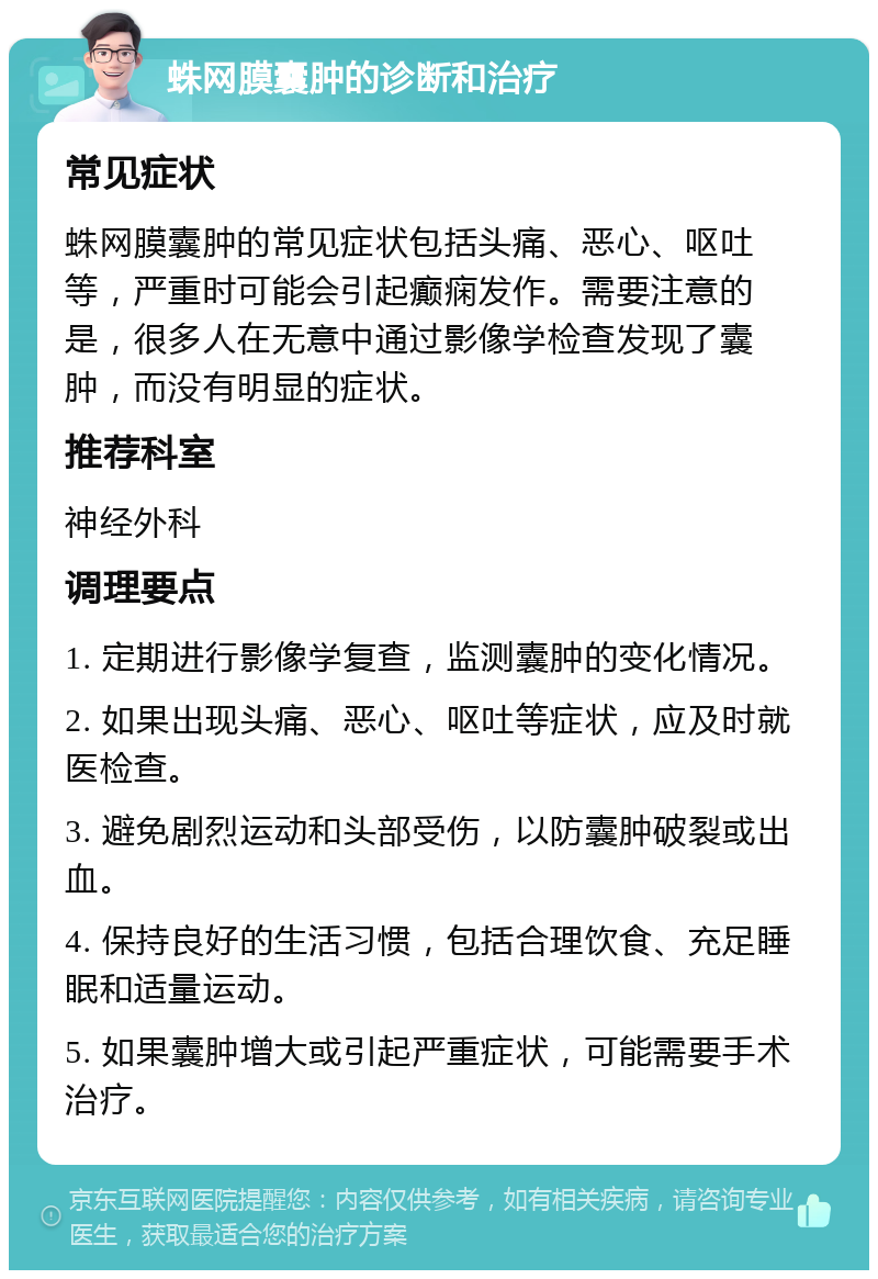 蛛网膜囊肿的诊断和治疗 常见症状 蛛网膜囊肿的常见症状包括头痛、恶心、呕吐等，严重时可能会引起癫痫发作。需要注意的是，很多人在无意中通过影像学检查发现了囊肿，而没有明显的症状。 推荐科室 神经外科 调理要点 1. 定期进行影像学复查，监测囊肿的变化情况。 2. 如果出现头痛、恶心、呕吐等症状，应及时就医检查。 3. 避免剧烈运动和头部受伤，以防囊肿破裂或出血。 4. 保持良好的生活习惯，包括合理饮食、充足睡眠和适量运动。 5. 如果囊肿增大或引起严重症状，可能需要手术治疗。