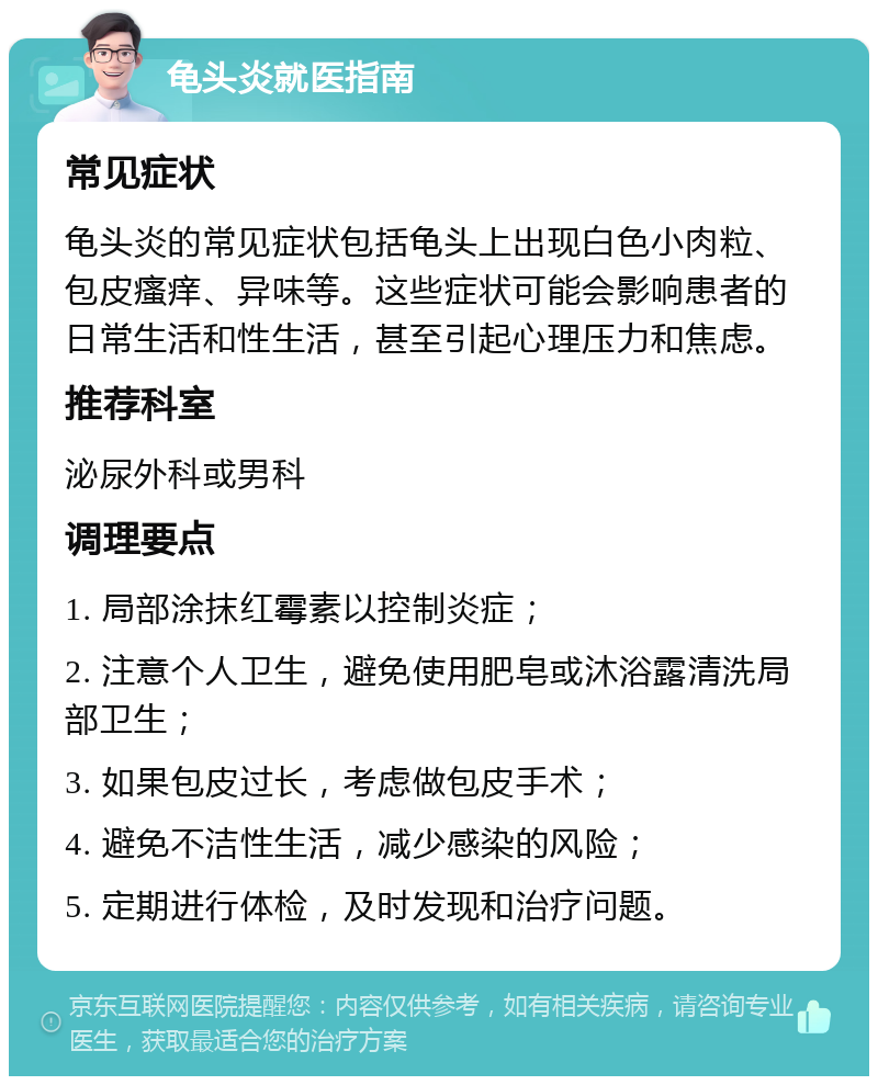 龟头炎就医指南 常见症状 龟头炎的常见症状包括龟头上出现白色小肉粒、包皮瘙痒、异味等。这些症状可能会影响患者的日常生活和性生活，甚至引起心理压力和焦虑。 推荐科室 泌尿外科或男科 调理要点 1. 局部涂抹红霉素以控制炎症； 2. 注意个人卫生，避免使用肥皂或沐浴露清洗局部卫生； 3. 如果包皮过长，考虑做包皮手术； 4. 避免不洁性生活，减少感染的风险； 5. 定期进行体检，及时发现和治疗问题。