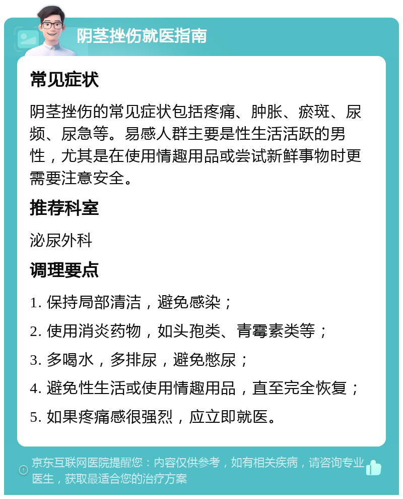 阴茎挫伤就医指南 常见症状 阴茎挫伤的常见症状包括疼痛、肿胀、瘀斑、尿频、尿急等。易感人群主要是性生活活跃的男性，尤其是在使用情趣用品或尝试新鲜事物时更需要注意安全。 推荐科室 泌尿外科 调理要点 1. 保持局部清洁，避免感染； 2. 使用消炎药物，如头孢类、青霉素类等； 3. 多喝水，多排尿，避免憋尿； 4. 避免性生活或使用情趣用品，直至完全恢复； 5. 如果疼痛感很强烈，应立即就医。