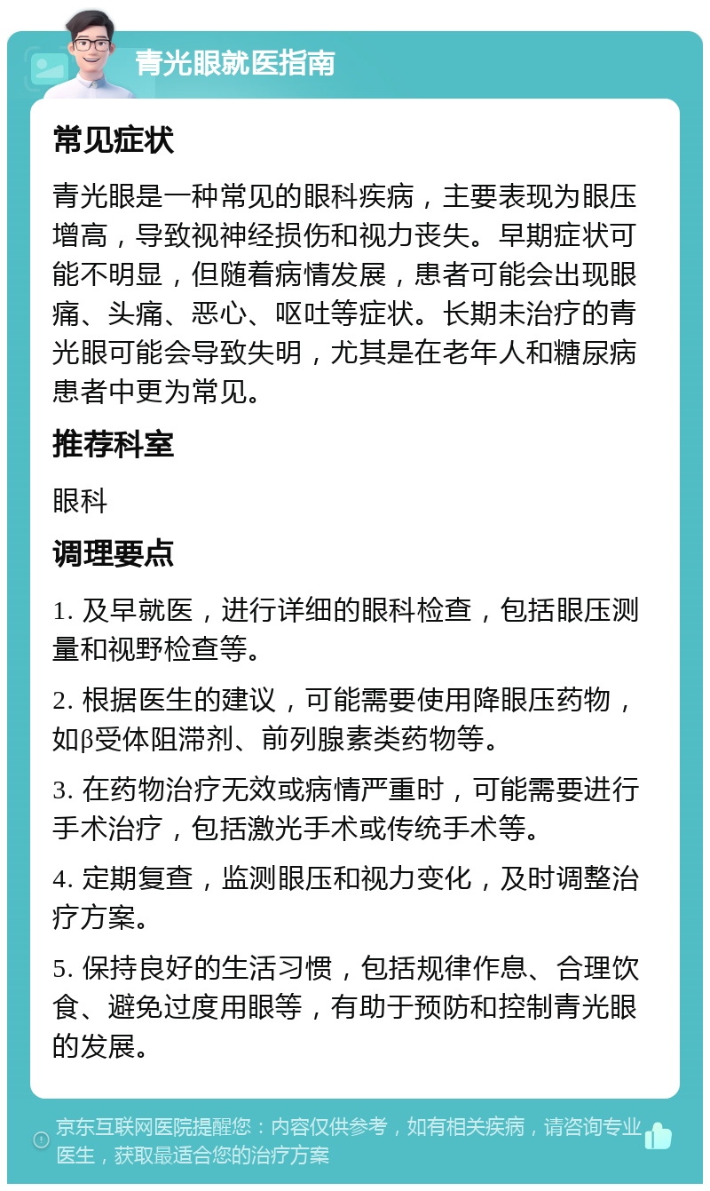 青光眼就医指南 常见症状 青光眼是一种常见的眼科疾病，主要表现为眼压增高，导致视神经损伤和视力丧失。早期症状可能不明显，但随着病情发展，患者可能会出现眼痛、头痛、恶心、呕吐等症状。长期未治疗的青光眼可能会导致失明，尤其是在老年人和糖尿病患者中更为常见。 推荐科室 眼科 调理要点 1. 及早就医，进行详细的眼科检查，包括眼压测量和视野检查等。 2. 根据医生的建议，可能需要使用降眼压药物，如β受体阻滞剂、前列腺素类药物等。 3. 在药物治疗无效或病情严重时，可能需要进行手术治疗，包括激光手术或传统手术等。 4. 定期复查，监测眼压和视力变化，及时调整治疗方案。 5. 保持良好的生活习惯，包括规律作息、合理饮食、避免过度用眼等，有助于预防和控制青光眼的发展。