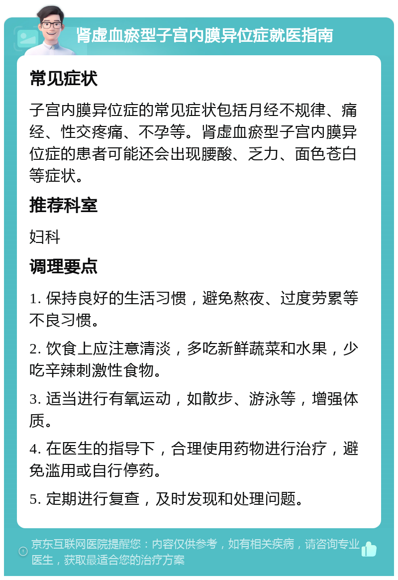 肾虚血瘀型子宫内膜异位症就医指南 常见症状 子宫内膜异位症的常见症状包括月经不规律、痛经、性交疼痛、不孕等。肾虚血瘀型子宫内膜异位症的患者可能还会出现腰酸、乏力、面色苍白等症状。 推荐科室 妇科 调理要点 1. 保持良好的生活习惯，避免熬夜、过度劳累等不良习惯。 2. 饮食上应注意清淡，多吃新鲜蔬菜和水果，少吃辛辣刺激性食物。 3. 适当进行有氧运动，如散步、游泳等，增强体质。 4. 在医生的指导下，合理使用药物进行治疗，避免滥用或自行停药。 5. 定期进行复查，及时发现和处理问题。