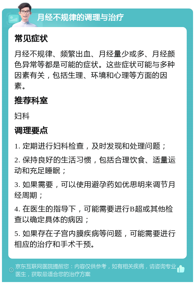 月经不规律的调理与治疗 常见症状 月经不规律、频繁出血、月经量少或多、月经颜色异常等都是可能的症状。这些症状可能与多种因素有关，包括生理、环境和心理等方面的因素。 推荐科室 妇科 调理要点 1. 定期进行妇科检查，及时发现和处理问题； 2. 保持良好的生活习惯，包括合理饮食、适量运动和充足睡眠； 3. 如果需要，可以使用避孕药如优思明来调节月经周期； 4. 在医生的指导下，可能需要进行B超或其他检查以确定具体的病因； 5. 如果存在子宫内膜疾病等问题，可能需要进行相应的治疗和手术干预。