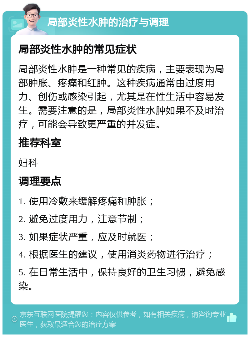 局部炎性水肿的治疗与调理 局部炎性水肿的常见症状 局部炎性水肿是一种常见的疾病，主要表现为局部肿胀、疼痛和红肿。这种疾病通常由过度用力、创伤或感染引起，尤其是在性生活中容易发生。需要注意的是，局部炎性水肿如果不及时治疗，可能会导致更严重的并发症。 推荐科室 妇科 调理要点 1. 使用冷敷来缓解疼痛和肿胀； 2. 避免过度用力，注意节制； 3. 如果症状严重，应及时就医； 4. 根据医生的建议，使用消炎药物进行治疗； 5. 在日常生活中，保持良好的卫生习惯，避免感染。