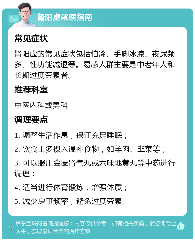 肾阳虚就医指南 常见症状 肾阳虚的常见症状包括怕冷、手脚冰凉、夜尿频多、性功能减退等。易感人群主要是中老年人和长期过度劳累者。 推荐科室 中医内科或男科 调理要点 1. 调整生活作息，保证充足睡眠； 2. 饮食上多摄入温补食物，如羊肉、韭菜等； 3. 可以服用金匮肾气丸或六味地黄丸等中药进行调理； 4. 适当进行体育锻炼，增强体质； 5. 减少房事频率，避免过度劳累。