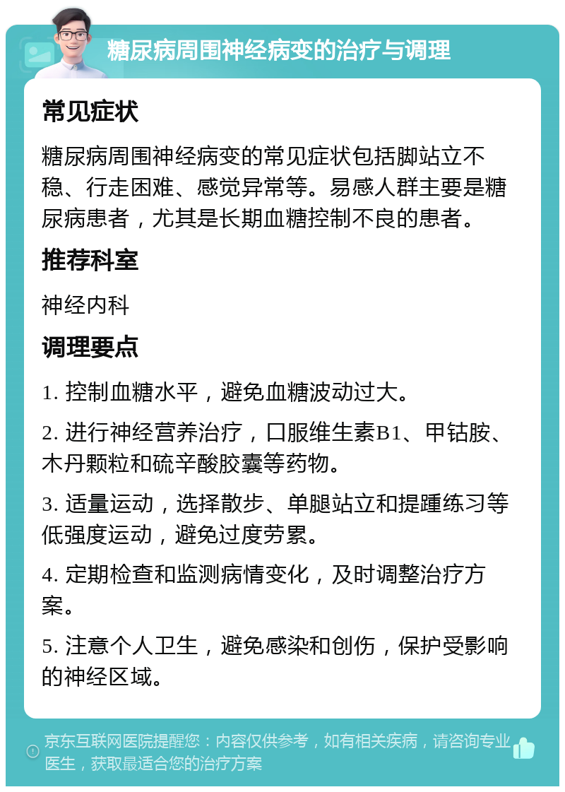 糖尿病周围神经病变的治疗与调理 常见症状 糖尿病周围神经病变的常见症状包括脚站立不稳、行走困难、感觉异常等。易感人群主要是糖尿病患者，尤其是长期血糖控制不良的患者。 推荐科室 神经内科 调理要点 1. 控制血糖水平，避免血糖波动过大。 2. 进行神经营养治疗，口服维生素B1、甲钴胺、木丹颗粒和硫辛酸胶囊等药物。 3. 适量运动，选择散步、单腿站立和提踵练习等低强度运动，避免过度劳累。 4. 定期检查和监测病情变化，及时调整治疗方案。 5. 注意个人卫生，避免感染和创伤，保护受影响的神经区域。