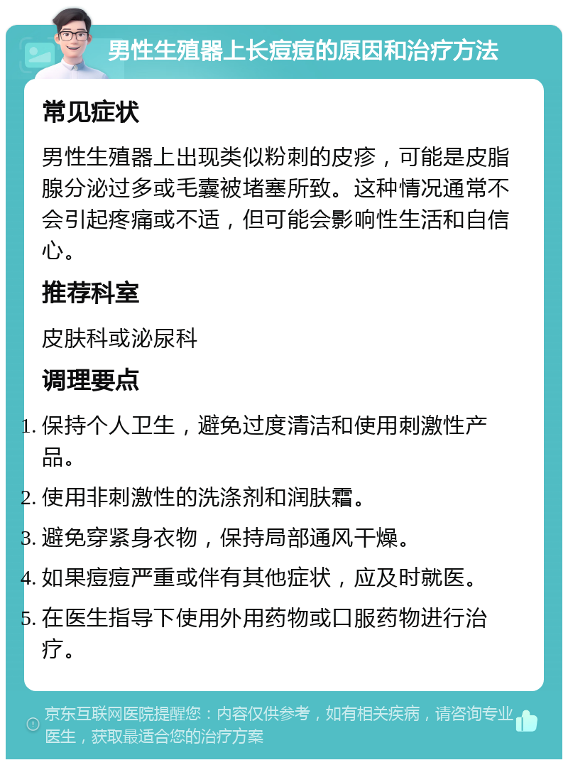 男性生殖器上长痘痘的原因和治疗方法 常见症状 男性生殖器上出现类似粉刺的皮疹，可能是皮脂腺分泌过多或毛囊被堵塞所致。这种情况通常不会引起疼痛或不适，但可能会影响性生活和自信心。 推荐科室 皮肤科或泌尿科 调理要点 保持个人卫生，避免过度清洁和使用刺激性产品。 使用非刺激性的洗涤剂和润肤霜。 避免穿紧身衣物，保持局部通风干燥。 如果痘痘严重或伴有其他症状，应及时就医。 在医生指导下使用外用药物或口服药物进行治疗。