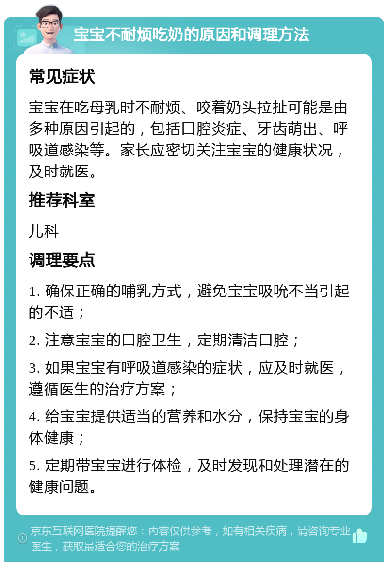 宝宝不耐烦吃奶的原因和调理方法 常见症状 宝宝在吃母乳时不耐烦、咬着奶头拉扯可能是由多种原因引起的，包括口腔炎症、牙齿萌出、呼吸道感染等。家长应密切关注宝宝的健康状况，及时就医。 推荐科室 儿科 调理要点 1. 确保正确的哺乳方式，避免宝宝吸吮不当引起的不适； 2. 注意宝宝的口腔卫生，定期清洁口腔； 3. 如果宝宝有呼吸道感染的症状，应及时就医，遵循医生的治疗方案； 4. 给宝宝提供适当的营养和水分，保持宝宝的身体健康； 5. 定期带宝宝进行体检，及时发现和处理潜在的健康问题。