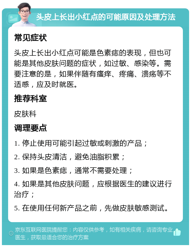 头皮上长出小红点的可能原因及处理方法 常见症状 头皮上长出小红点可能是色素痣的表现，但也可能是其他皮肤问题的症状，如过敏、感染等。需要注意的是，如果伴随有瘙痒、疼痛、溃疡等不适感，应及时就医。 推荐科室 皮肤科 调理要点 1. 停止使用可能引起过敏或刺激的产品； 2. 保持头皮清洁，避免油脂积累； 3. 如果是色素痣，通常不需要处理； 4. 如果是其他皮肤问题，应根据医生的建议进行治疗； 5. 在使用任何新产品之前，先做皮肤敏感测试。