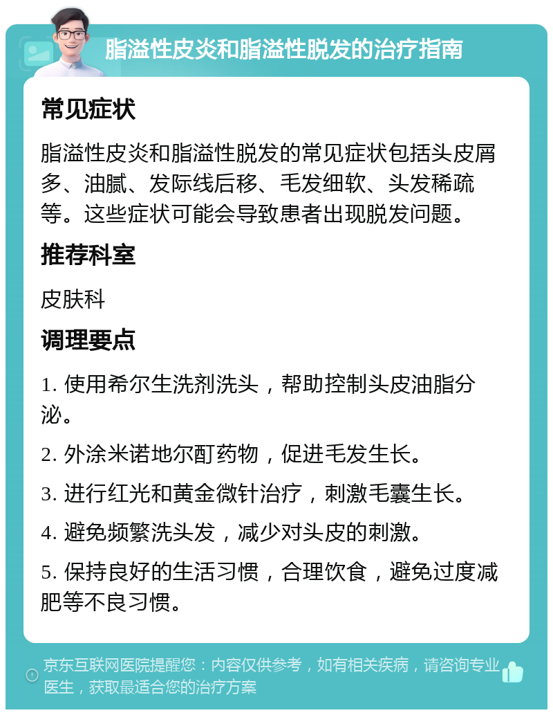 脂溢性皮炎和脂溢性脱发的治疗指南 常见症状 脂溢性皮炎和脂溢性脱发的常见症状包括头皮屑多、油腻、发际线后移、毛发细软、头发稀疏等。这些症状可能会导致患者出现脱发问题。 推荐科室 皮肤科 调理要点 1. 使用希尔生洗剂洗头，帮助控制头皮油脂分泌。 2. 外涂米诺地尔酊药物，促进毛发生长。 3. 进行红光和黄金微针治疗，刺激毛囊生长。 4. 避免频繁洗头发，减少对头皮的刺激。 5. 保持良好的生活习惯，合理饮食，避免过度减肥等不良习惯。