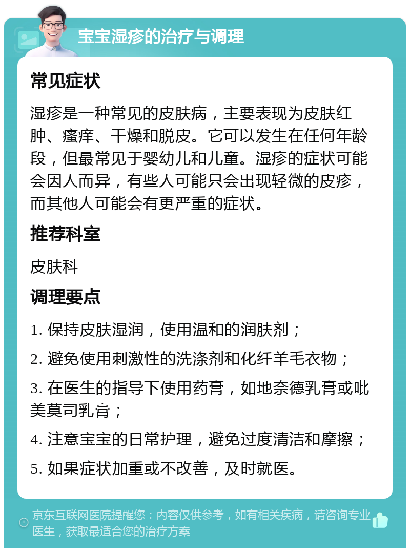 宝宝湿疹的治疗与调理 常见症状 湿疹是一种常见的皮肤病，主要表现为皮肤红肿、瘙痒、干燥和脱皮。它可以发生在任何年龄段，但最常见于婴幼儿和儿童。湿疹的症状可能会因人而异，有些人可能只会出现轻微的皮疹，而其他人可能会有更严重的症状。 推荐科室 皮肤科 调理要点 1. 保持皮肤湿润，使用温和的润肤剂； 2. 避免使用刺激性的洗涤剂和化纤羊毛衣物； 3. 在医生的指导下使用药膏，如地奈德乳膏或吡美莫司乳膏； 4. 注意宝宝的日常护理，避免过度清洁和摩擦； 5. 如果症状加重或不改善，及时就医。