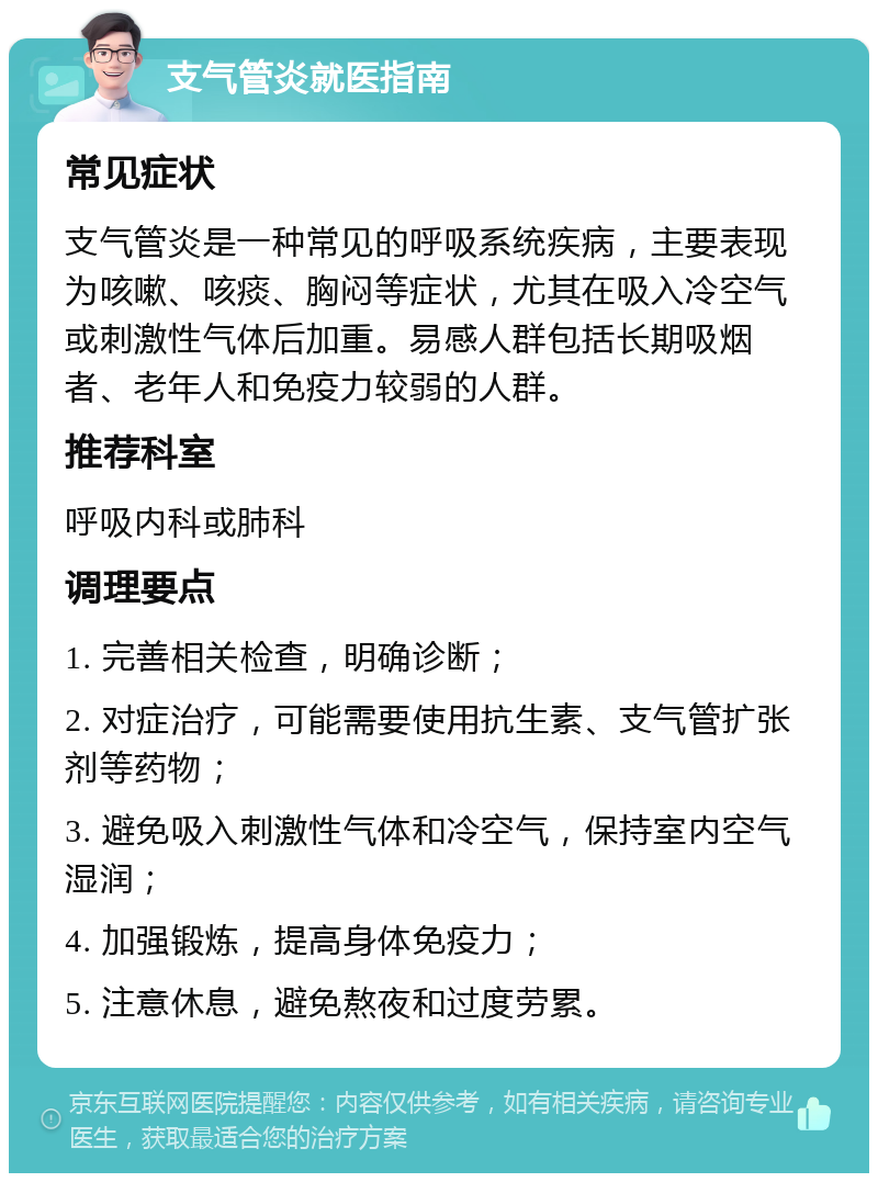 支气管炎就医指南 常见症状 支气管炎是一种常见的呼吸系统疾病，主要表现为咳嗽、咳痰、胸闷等症状，尤其在吸入冷空气或刺激性气体后加重。易感人群包括长期吸烟者、老年人和免疫力较弱的人群。 推荐科室 呼吸内科或肺科 调理要点 1. 完善相关检查，明确诊断； 2. 对症治疗，可能需要使用抗生素、支气管扩张剂等药物； 3. 避免吸入刺激性气体和冷空气，保持室内空气湿润； 4. 加强锻炼，提高身体免疫力； 5. 注意休息，避免熬夜和过度劳累。