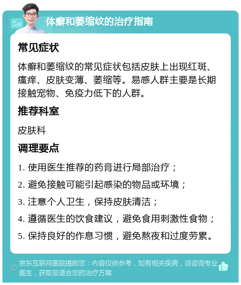 体癣和萎缩纹的治疗指南 常见症状 体癣和萎缩纹的常见症状包括皮肤上出现红斑、瘙痒、皮肤变薄、萎缩等。易感人群主要是长期接触宠物、免疫力低下的人群。 推荐科室 皮肤科 调理要点 1. 使用医生推荐的药膏进行局部治疗； 2. 避免接触可能引起感染的物品或环境； 3. 注意个人卫生，保持皮肤清洁； 4. 遵循医生的饮食建议，避免食用刺激性食物； 5. 保持良好的作息习惯，避免熬夜和过度劳累。