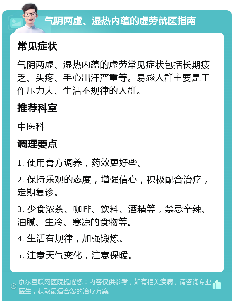 气阴两虚、湿热内蕴的虚劳就医指南 常见症状 气阴两虚、湿热内蕴的虚劳常见症状包括长期疲乏、头疼、手心出汗严重等。易感人群主要是工作压力大、生活不规律的人群。 推荐科室 中医科 调理要点 1. 使用膏方调养，药效更好些。 2. 保持乐观的态度，增强信心，积极配合治疗，定期复诊。 3. 少食浓茶、咖啡、饮料、酒精等，禁忌辛辣、油腻、生冷、寒凉的食物等。 4. 生活有规律，加强锻炼。 5. 注意天气变化，注意保暖。