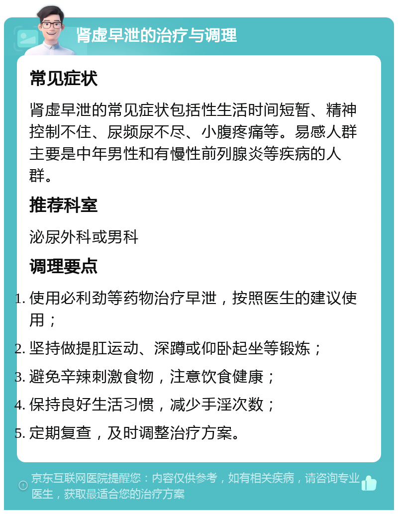 肾虚早泄的治疗与调理 常见症状 肾虚早泄的常见症状包括性生活时间短暂、精神控制不住、尿频尿不尽、小腹疼痛等。易感人群主要是中年男性和有慢性前列腺炎等疾病的人群。 推荐科室 泌尿外科或男科 调理要点 使用必利劲等药物治疗早泄，按照医生的建议使用； 坚持做提肛运动、深蹲或仰卧起坐等锻炼； 避免辛辣刺激食物，注意饮食健康； 保持良好生活习惯，减少手淫次数； 定期复查，及时调整治疗方案。