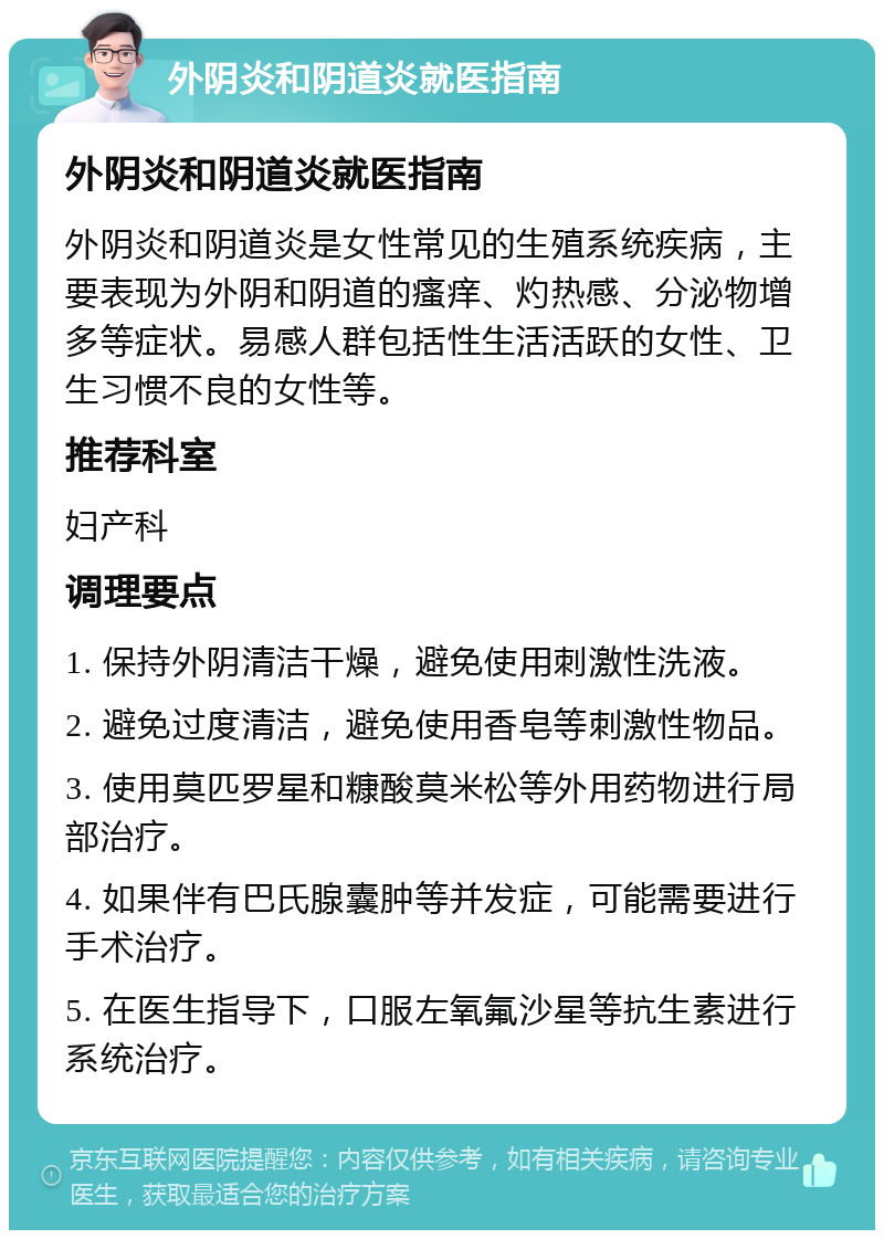 外阴炎和阴道炎就医指南 外阴炎和阴道炎就医指南 外阴炎和阴道炎是女性常见的生殖系统疾病，主要表现为外阴和阴道的瘙痒、灼热感、分泌物增多等症状。易感人群包括性生活活跃的女性、卫生习惯不良的女性等。 推荐科室 妇产科 调理要点 1. 保持外阴清洁干燥，避免使用刺激性洗液。 2. 避免过度清洁，避免使用香皂等刺激性物品。 3. 使用莫匹罗星和糠酸莫米松等外用药物进行局部治疗。 4. 如果伴有巴氏腺囊肿等并发症，可能需要进行手术治疗。 5. 在医生指导下，口服左氧氟沙星等抗生素进行系统治疗。