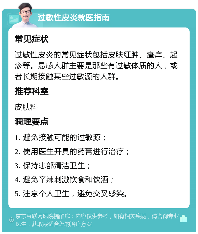 过敏性皮炎就医指南 常见症状 过敏性皮炎的常见症状包括皮肤红肿、瘙痒、起疹等。易感人群主要是那些有过敏体质的人，或者长期接触某些过敏源的人群。 推荐科室 皮肤科 调理要点 1. 避免接触可能的过敏源； 2. 使用医生开具的药膏进行治疗； 3. 保持患部清洁卫生； 4. 避免辛辣刺激饮食和饮酒； 5. 注意个人卫生，避免交叉感染。