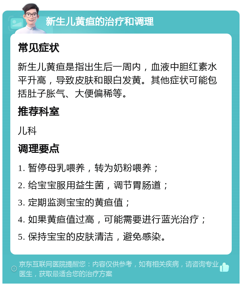 新生儿黄疸的治疗和调理 常见症状 新生儿黄疸是指出生后一周内，血液中胆红素水平升高，导致皮肤和眼白发黄。其他症状可能包括肚子胀气、大便偏稀等。 推荐科室 儿科 调理要点 1. 暂停母乳喂养，转为奶粉喂养； 2. 给宝宝服用益生菌，调节胃肠道； 3. 定期监测宝宝的黄疸值； 4. 如果黄疸值过高，可能需要进行蓝光治疗； 5. 保持宝宝的皮肤清洁，避免感染。