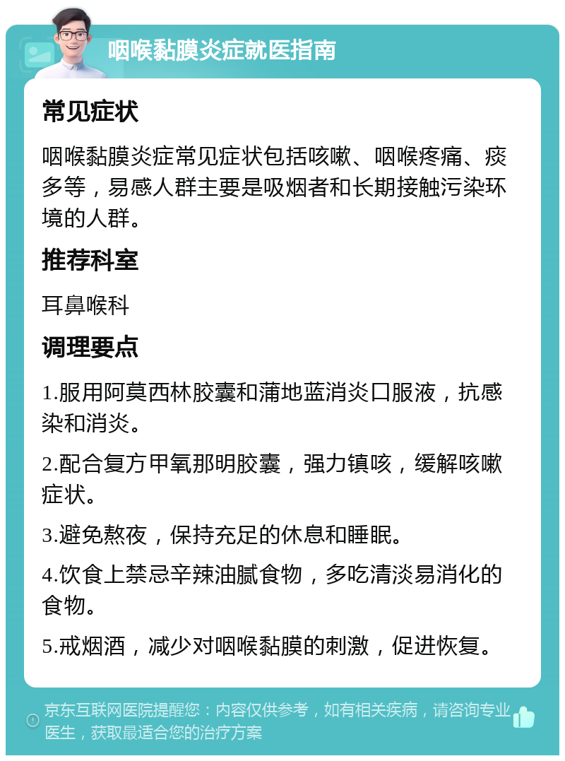 咽喉黏膜炎症就医指南 常见症状 咽喉黏膜炎症常见症状包括咳嗽、咽喉疼痛、痰多等，易感人群主要是吸烟者和长期接触污染环境的人群。 推荐科室 耳鼻喉科 调理要点 1.服用阿莫西林胶囊和蒲地蓝消炎口服液，抗感染和消炎。 2.配合复方甲氧那明胶囊，强力镇咳，缓解咳嗽症状。 3.避免熬夜，保持充足的休息和睡眠。 4.饮食上禁忌辛辣油腻食物，多吃清淡易消化的食物。 5.戒烟酒，减少对咽喉黏膜的刺激，促进恢复。