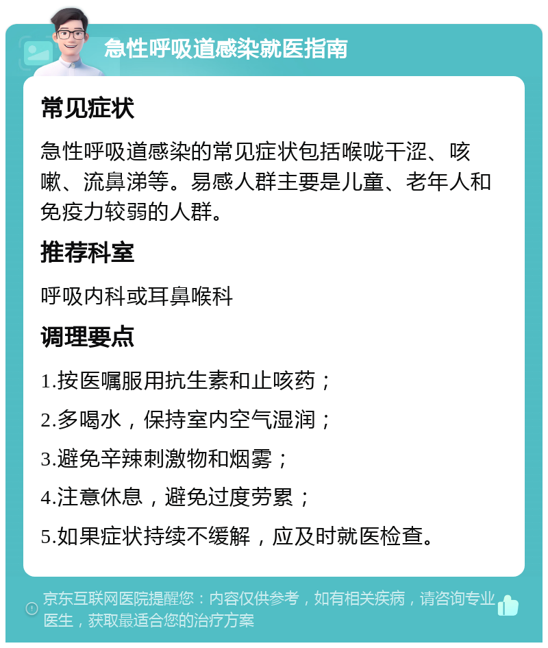 急性呼吸道感染就医指南 常见症状 急性呼吸道感染的常见症状包括喉咙干涩、咳嗽、流鼻涕等。易感人群主要是儿童、老年人和免疫力较弱的人群。 推荐科室 呼吸内科或耳鼻喉科 调理要点 1.按医嘱服用抗生素和止咳药； 2.多喝水，保持室内空气湿润； 3.避免辛辣刺激物和烟雾； 4.注意休息，避免过度劳累； 5.如果症状持续不缓解，应及时就医检查。