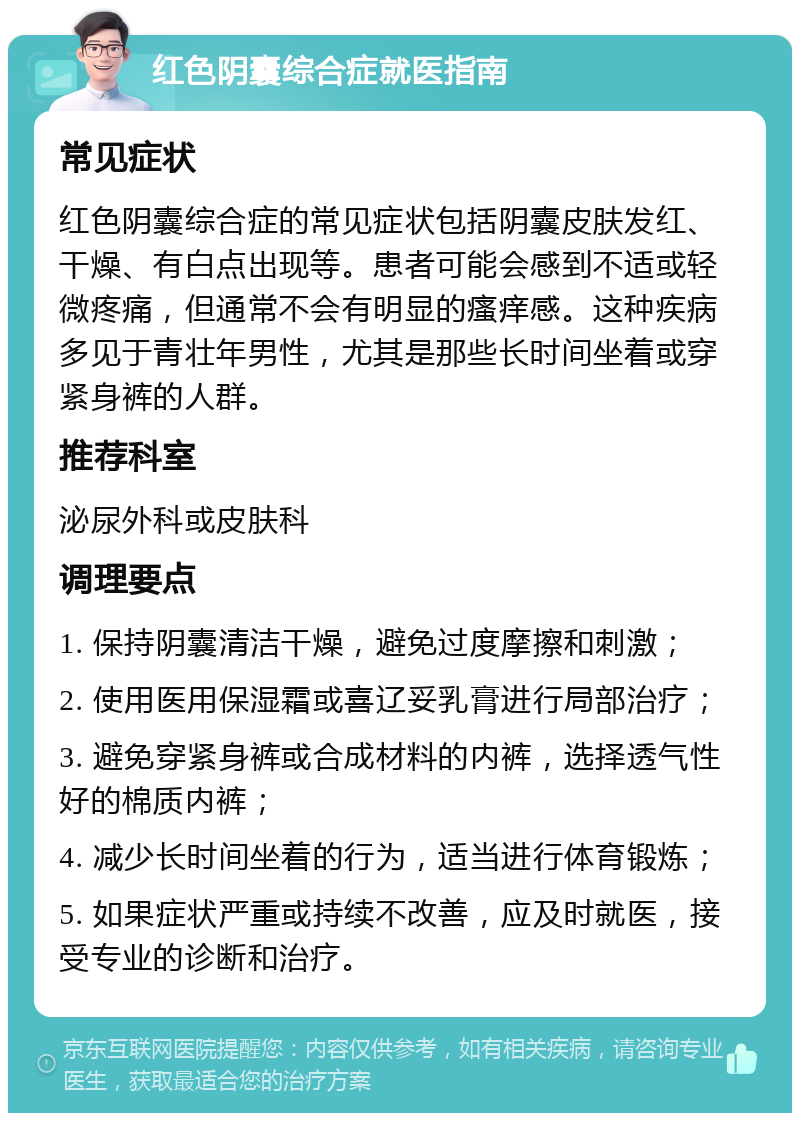 红色阴囊综合症就医指南 常见症状 红色阴囊综合症的常见症状包括阴囊皮肤发红、干燥、有白点出现等。患者可能会感到不适或轻微疼痛，但通常不会有明显的瘙痒感。这种疾病多见于青壮年男性，尤其是那些长时间坐着或穿紧身裤的人群。 推荐科室 泌尿外科或皮肤科 调理要点 1. 保持阴囊清洁干燥，避免过度摩擦和刺激； 2. 使用医用保湿霜或喜辽妥乳膏进行局部治疗； 3. 避免穿紧身裤或合成材料的内裤，选择透气性好的棉质内裤； 4. 减少长时间坐着的行为，适当进行体育锻炼； 5. 如果症状严重或持续不改善，应及时就医，接受专业的诊断和治疗。