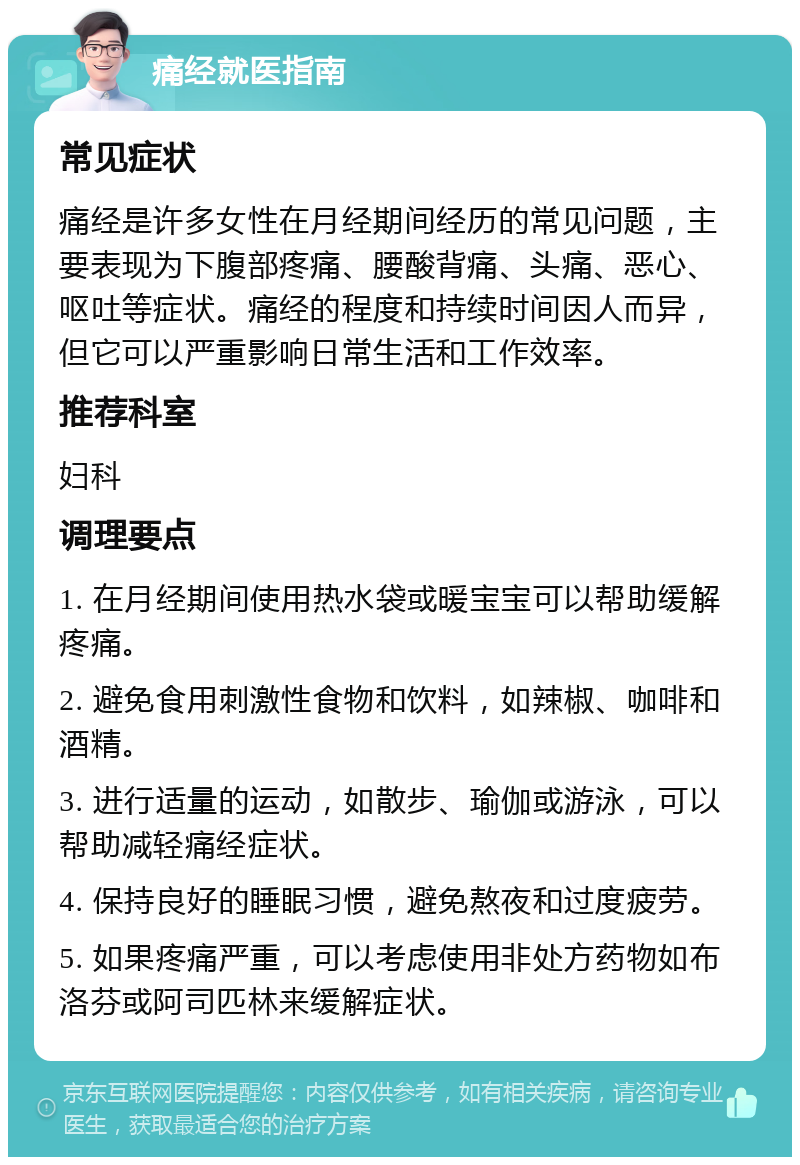 痛经就医指南 常见症状 痛经是许多女性在月经期间经历的常见问题，主要表现为下腹部疼痛、腰酸背痛、头痛、恶心、呕吐等症状。痛经的程度和持续时间因人而异，但它可以严重影响日常生活和工作效率。 推荐科室 妇科 调理要点 1. 在月经期间使用热水袋或暖宝宝可以帮助缓解疼痛。 2. 避免食用刺激性食物和饮料，如辣椒、咖啡和酒精。 3. 进行适量的运动，如散步、瑜伽或游泳，可以帮助减轻痛经症状。 4. 保持良好的睡眠习惯，避免熬夜和过度疲劳。 5. 如果疼痛严重，可以考虑使用非处方药物如布洛芬或阿司匹林来缓解症状。