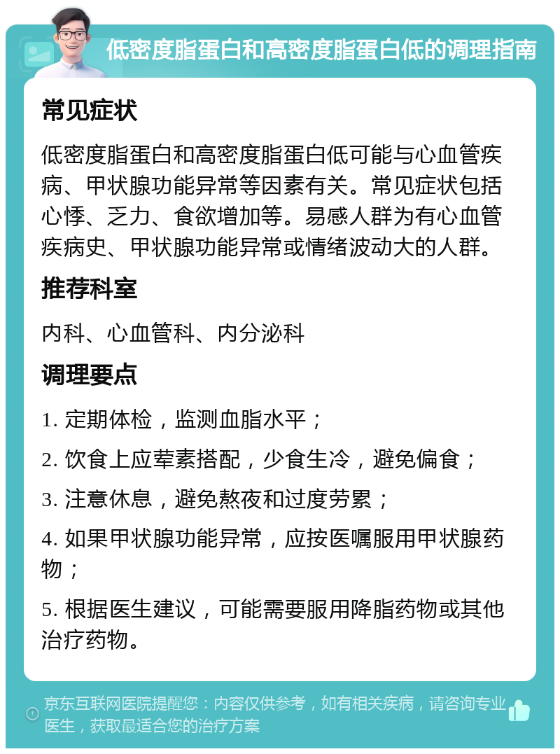 低密度脂蛋白和高密度脂蛋白低的调理指南 常见症状 低密度脂蛋白和高密度脂蛋白低可能与心血管疾病、甲状腺功能异常等因素有关。常见症状包括心悸、乏力、食欲增加等。易感人群为有心血管疾病史、甲状腺功能异常或情绪波动大的人群。 推荐科室 内科、心血管科、内分泌科 调理要点 1. 定期体检，监测血脂水平； 2. 饮食上应荤素搭配，少食生冷，避免偏食； 3. 注意休息，避免熬夜和过度劳累； 4. 如果甲状腺功能异常，应按医嘱服用甲状腺药物； 5. 根据医生建议，可能需要服用降脂药物或其他治疗药物。