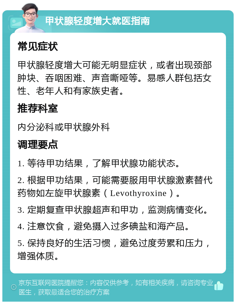 甲状腺轻度增大就医指南 常见症状 甲状腺轻度增大可能无明显症状，或者出现颈部肿块、吞咽困难、声音嘶哑等。易感人群包括女性、老年人和有家族史者。 推荐科室 内分泌科或甲状腺外科 调理要点 1. 等待甲功结果，了解甲状腺功能状态。 2. 根据甲功结果，可能需要服用甲状腺激素替代药物如左旋甲状腺素（Levothyroxine）。 3. 定期复查甲状腺超声和甲功，监测病情变化。 4. 注意饮食，避免摄入过多碘盐和海产品。 5. 保持良好的生活习惯，避免过度劳累和压力，增强体质。