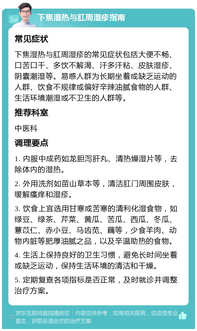 下焦湿热与肛周湿疹指南 常见症状 下焦湿热与肛周湿疹的常见症状包括大便不畅、口苦口干、多饮不解渴、汗多汗粘、皮肤湿疹、阴囊潮湿等。易感人群为长期坐着或缺乏运动的人群、饮食不规律或偏好辛辣油腻食物的人群、生活环境潮湿或不卫生的人群等。 推荐科室 中医科 调理要点 1. 内服中成药如龙胆泻肝丸、清热燥湿片等，去除体内的湿热。 2. 外用洗剂如苗山草本等，清洁肛门周围皮肤，缓解瘙痒和湿疹。 3. 饮食上宜选用甘寒或苦寒的清利化湿食物，如绿豆、绿茶、芹菜、黄瓜、苦瓜、西瓜、冬瓜、薏苡仁、赤小豆、马齿苋、藕等，少食羊肉、动物内脏等肥厚油腻之品，以及辛温助热的食物。 4. 生活上保持良好的卫生习惯，避免长时间坐着或缺乏运动，保持生活环境的清洁和干燥。 5. 定期复查各项指标是否正常，及时就诊并调整治疗方案。