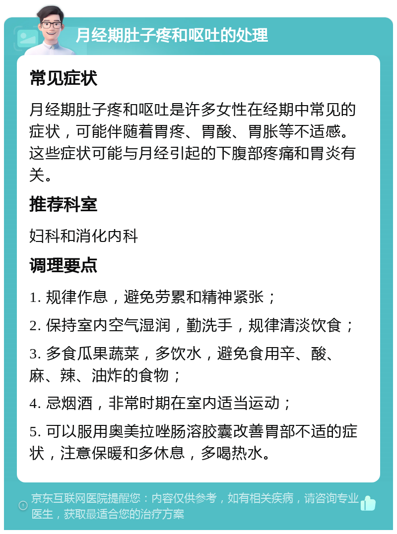 月经期肚子疼和呕吐的处理 常见症状 月经期肚子疼和呕吐是许多女性在经期中常见的症状，可能伴随着胃疼、胃酸、胃胀等不适感。这些症状可能与月经引起的下腹部疼痛和胃炎有关。 推荐科室 妇科和消化内科 调理要点 1. 规律作息，避免劳累和精神紧张； 2. 保持室内空气湿润，勤洗手，规律清淡饮食； 3. 多食瓜果蔬菜，多饮水，避免食用辛、酸、麻、辣、油炸的食物； 4. 忌烟酒，非常时期在室内适当运动； 5. 可以服用奥美拉唑肠溶胶囊改善胃部不适的症状，注意保暖和多休息，多喝热水。