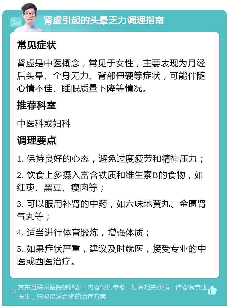 肾虚引起的头晕乏力调理指南 常见症状 肾虚是中医概念，常见于女性，主要表现为月经后头晕、全身无力、背部僵硬等症状，可能伴随心情不佳、睡眠质量下降等情况。 推荐科室 中医科或妇科 调理要点 1. 保持良好的心态，避免过度疲劳和精神压力； 2. 饮食上多摄入富含铁质和维生素B的食物，如红枣、黑豆、瘦肉等； 3. 可以服用补肾的中药，如六味地黄丸、金匮肾气丸等； 4. 适当进行体育锻炼，增强体质； 5. 如果症状严重，建议及时就医，接受专业的中医或西医治疗。