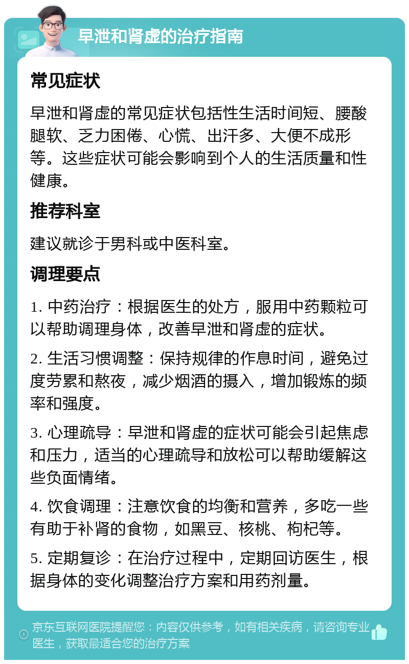 早泄和肾虚的治疗指南 常见症状 早泄和肾虚的常见症状包括性生活时间短、腰酸腿软、乏力困倦、心慌、出汗多、大便不成形等。这些症状可能会影响到个人的生活质量和性健康。 推荐科室 建议就诊于男科或中医科室。 调理要点 1. 中药治疗：根据医生的处方，服用中药颗粒可以帮助调理身体，改善早泄和肾虚的症状。 2. 生活习惯调整：保持规律的作息时间，避免过度劳累和熬夜，减少烟酒的摄入，增加锻炼的频率和强度。 3. 心理疏导：早泄和肾虚的症状可能会引起焦虑和压力，适当的心理疏导和放松可以帮助缓解这些负面情绪。 4. 饮食调理：注意饮食的均衡和营养，多吃一些有助于补肾的食物，如黑豆、核桃、枸杞等。 5. 定期复诊：在治疗过程中，定期回访医生，根据身体的变化调整治疗方案和用药剂量。