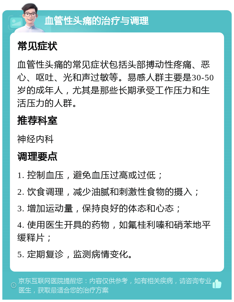 血管性头痛的治疗与调理 常见症状 血管性头痛的常见症状包括头部搏动性疼痛、恶心、呕吐、光和声过敏等。易感人群主要是30-50岁的成年人，尤其是那些长期承受工作压力和生活压力的人群。 推荐科室 神经内科 调理要点 1. 控制血压，避免血压过高或过低； 2. 饮食调理，减少油腻和刺激性食物的摄入； 3. 增加运动量，保持良好的体态和心态； 4. 使用医生开具的药物，如氟桂利嗪和硝苯地平缓释片； 5. 定期复诊，监测病情变化。