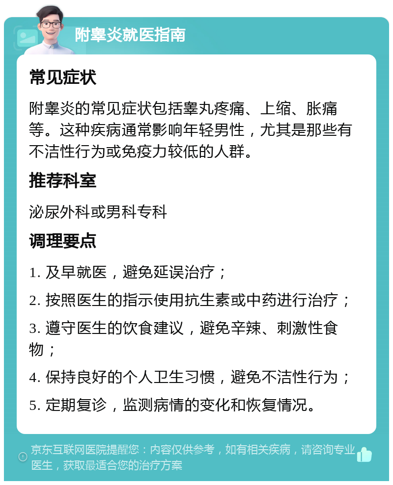 附睾炎就医指南 常见症状 附睾炎的常见症状包括睾丸疼痛、上缩、胀痛等。这种疾病通常影响年轻男性，尤其是那些有不洁性行为或免疫力较低的人群。 推荐科室 泌尿外科或男科专科 调理要点 1. 及早就医，避免延误治疗； 2. 按照医生的指示使用抗生素或中药进行治疗； 3. 遵守医生的饮食建议，避免辛辣、刺激性食物； 4. 保持良好的个人卫生习惯，避免不洁性行为； 5. 定期复诊，监测病情的变化和恢复情况。