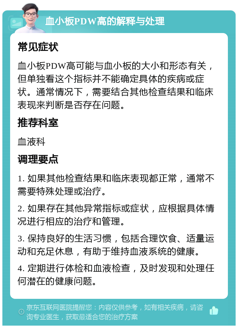 血小板PDW高的解释与处理 常见症状 血小板PDW高可能与血小板的大小和形态有关，但单独看这个指标并不能确定具体的疾病或症状。通常情况下，需要结合其他检查结果和临床表现来判断是否存在问题。 推荐科室 血液科 调理要点 1. 如果其他检查结果和临床表现都正常，通常不需要特殊处理或治疗。 2. 如果存在其他异常指标或症状，应根据具体情况进行相应的治疗和管理。 3. 保持良好的生活习惯，包括合理饮食、适量运动和充足休息，有助于维持血液系统的健康。 4. 定期进行体检和血液检查，及时发现和处理任何潜在的健康问题。