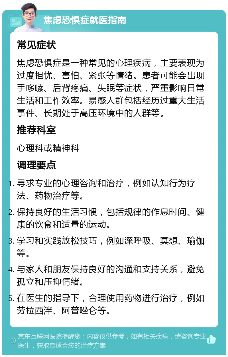 焦虑恐惧症就医指南 常见症状 焦虑恐惧症是一种常见的心理疾病，主要表现为过度担忧、害怕、紧张等情绪。患者可能会出现手哆嗦、后背疼痛、失眠等症状，严重影响日常生活和工作效率。易感人群包括经历过重大生活事件、长期处于高压环境中的人群等。 推荐科室 心理科或精神科 调理要点 寻求专业的心理咨询和治疗，例如认知行为疗法、药物治疗等。 保持良好的生活习惯，包括规律的作息时间、健康的饮食和适量的运动。 学习和实践放松技巧，例如深呼吸、冥想、瑜伽等。 与家人和朋友保持良好的沟通和支持关系，避免孤立和压抑情绪。 在医生的指导下，合理使用药物进行治疗，例如劳拉西泮、阿普唑仑等。