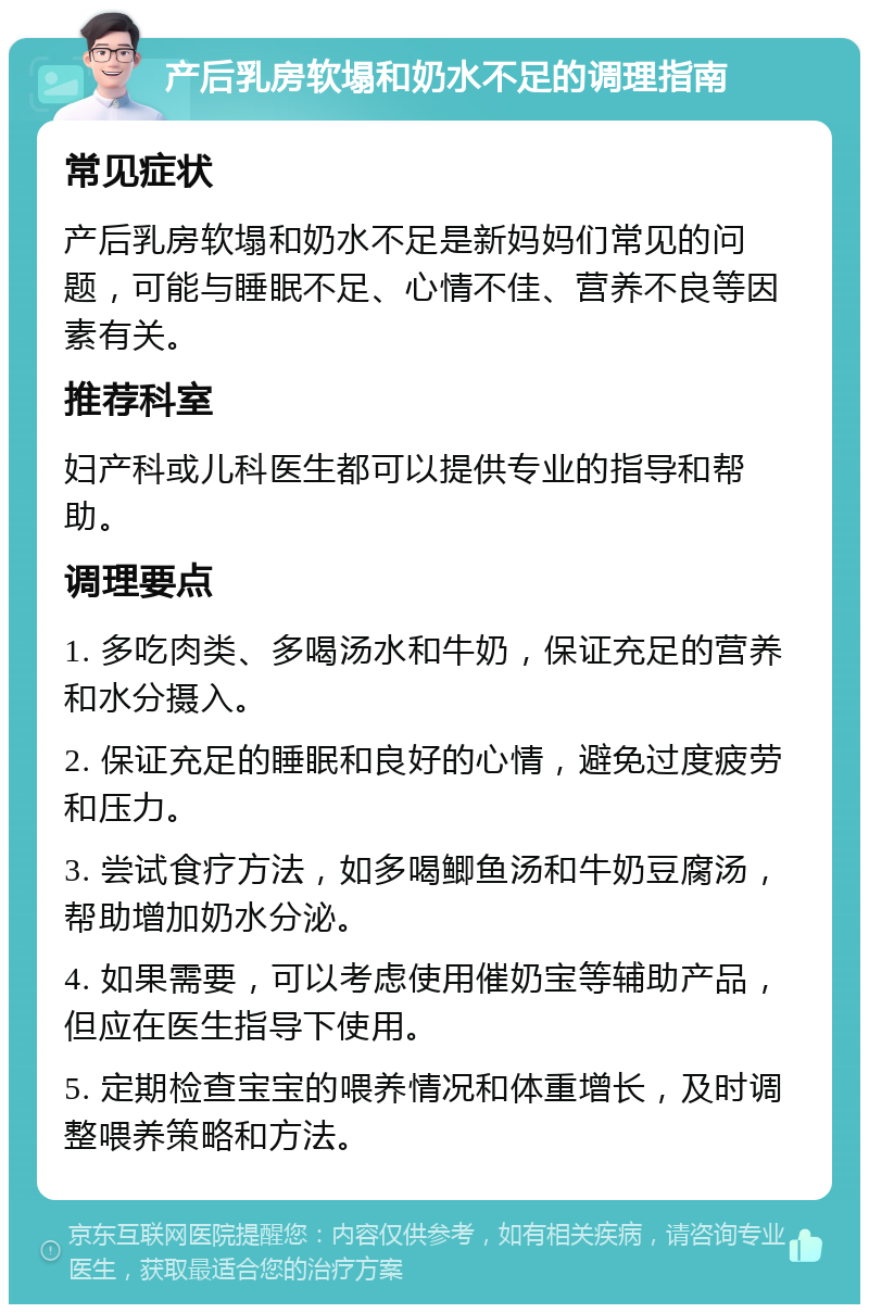 产后乳房软塌和奶水不足的调理指南 常见症状 产后乳房软塌和奶水不足是新妈妈们常见的问题，可能与睡眠不足、心情不佳、营养不良等因素有关。 推荐科室 妇产科或儿科医生都可以提供专业的指导和帮助。 调理要点 1. 多吃肉类、多喝汤水和牛奶，保证充足的营养和水分摄入。 2. 保证充足的睡眠和良好的心情，避免过度疲劳和压力。 3. 尝试食疗方法，如多喝鲫鱼汤和牛奶豆腐汤，帮助增加奶水分泌。 4. 如果需要，可以考虑使用催奶宝等辅助产品，但应在医生指导下使用。 5. 定期检查宝宝的喂养情况和体重增长，及时调整喂养策略和方法。