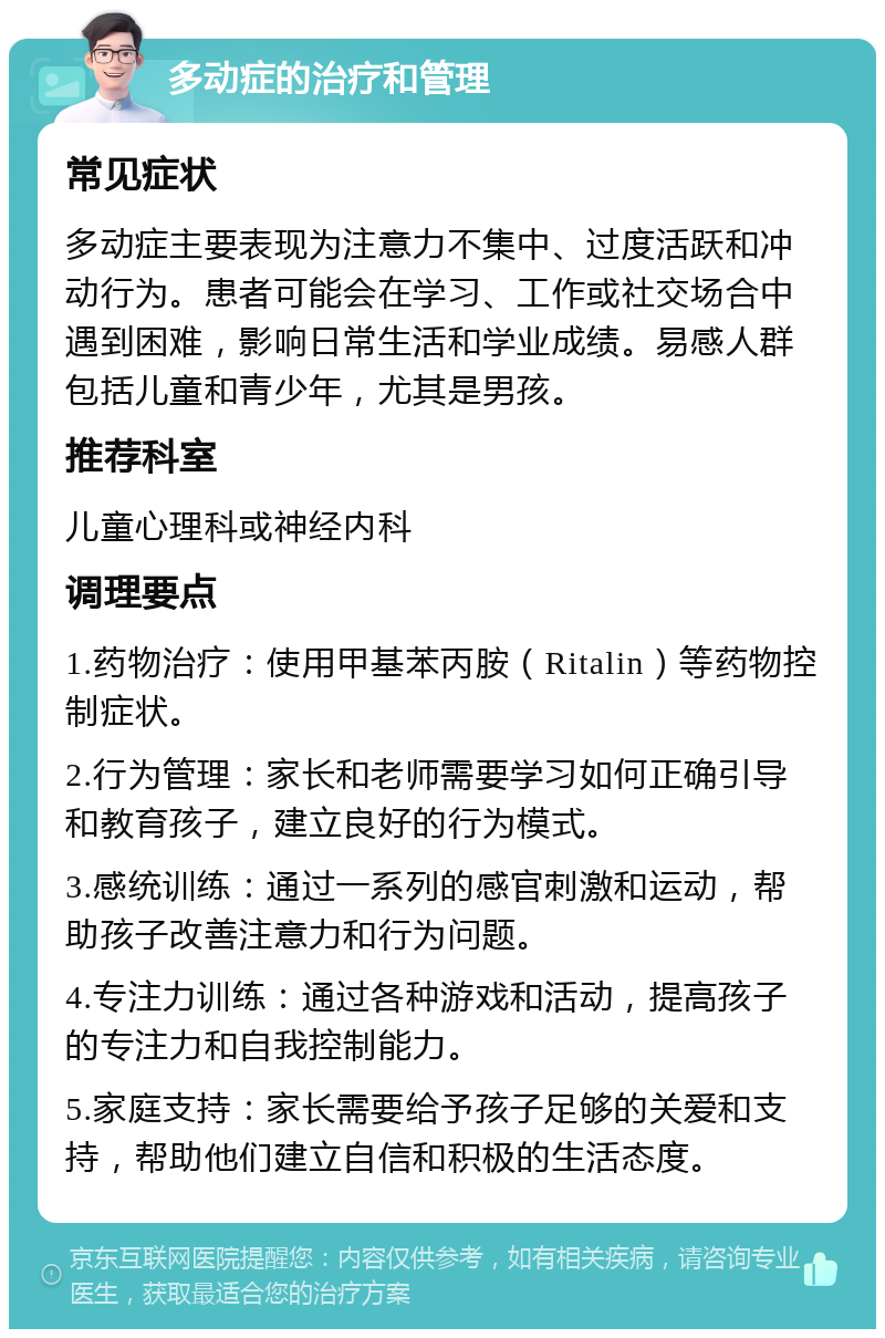 多动症的治疗和管理 常见症状 多动症主要表现为注意力不集中、过度活跃和冲动行为。患者可能会在学习、工作或社交场合中遇到困难，影响日常生活和学业成绩。易感人群包括儿童和青少年，尤其是男孩。 推荐科室 儿童心理科或神经内科 调理要点 1.药物治疗：使用甲基苯丙胺（Ritalin）等药物控制症状。 2.行为管理：家长和老师需要学习如何正确引导和教育孩子，建立良好的行为模式。 3.感统训练：通过一系列的感官刺激和运动，帮助孩子改善注意力和行为问题。 4.专注力训练：通过各种游戏和活动，提高孩子的专注力和自我控制能力。 5.家庭支持：家长需要给予孩子足够的关爱和支持，帮助他们建立自信和积极的生活态度。