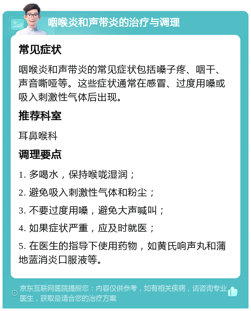 咽喉炎和声带炎的治疗与调理 常见症状 咽喉炎和声带炎的常见症状包括嗓子疼、咽干、声音嘶哑等。这些症状通常在感冒、过度用嗓或吸入刺激性气体后出现。 推荐科室 耳鼻喉科 调理要点 1. 多喝水，保持喉咙湿润； 2. 避免吸入刺激性气体和粉尘； 3. 不要过度用嗓，避免大声喊叫； 4. 如果症状严重，应及时就医； 5. 在医生的指导下使用药物，如黄氏响声丸和蒲地蓝消炎口服液等。